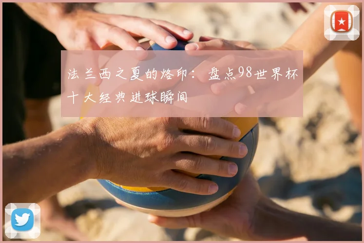 法兰西之夏的烙印：盘点98世界杯十大经典进球瞬间