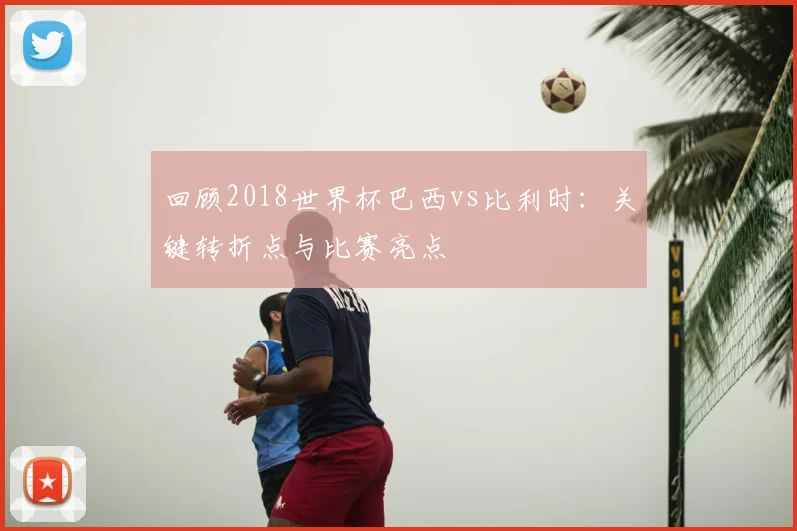 回顾2018世界杯巴西vs比利时：关键转折点与比赛亮点