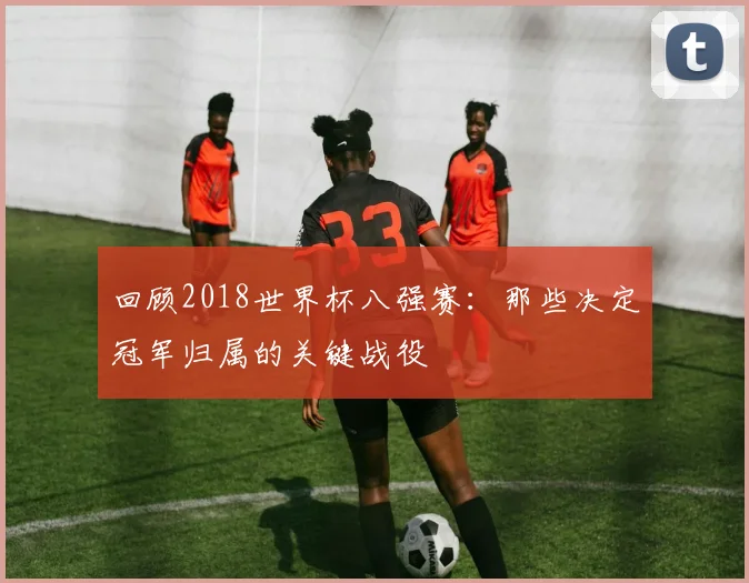 回顾2018世界杯八强赛：那些决定冠军归属的关键战役