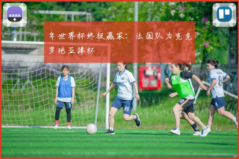 年世界杯终极赢家：法国队力克克罗地亚捧杯