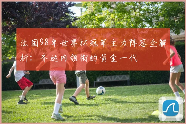 法国98年世界杯冠军主力阵容全解析：齐达内领衔的黄金一代