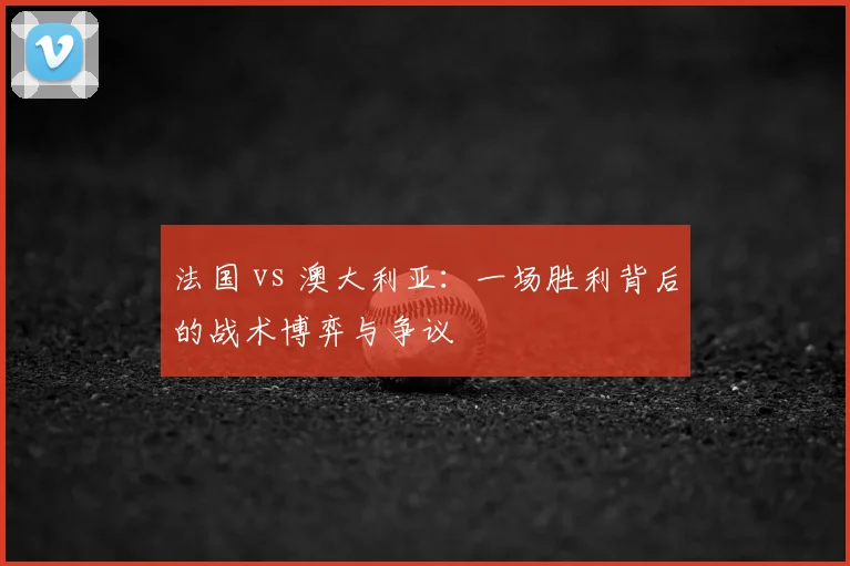 法国 vs 澳大利亚：一场胜利背后的战术博弈与争议