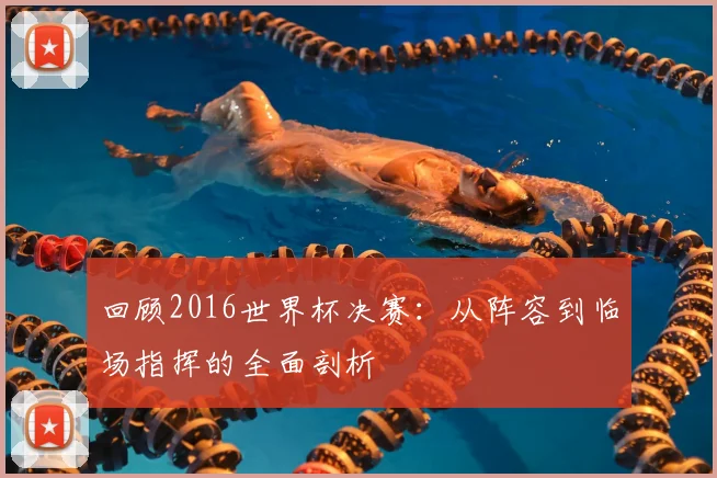 回顾2016世界杯决赛：从阵容到临场指挥的全面剖析