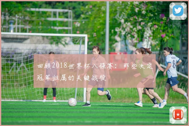 回顾2018世界杯八强赛：那些决定冠军归属的关键战役
