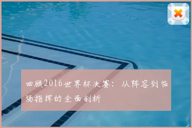 回顾2016世界杯决赛：从阵容到临场指挥的全面剖析