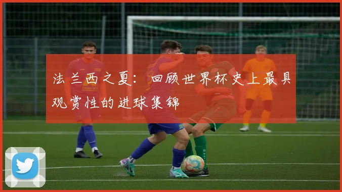 法兰西之夏：回顾世界杯史上最具观赏性的进球集锦