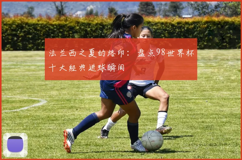 法兰西之夏的烙印：盘点98世界杯十大经典进球瞬间