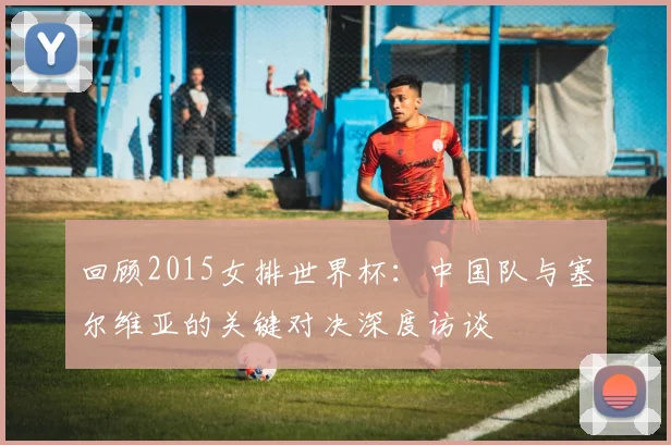 回顾2015女排世界杯：中国队与塞尔维亚的关键对决深度访谈