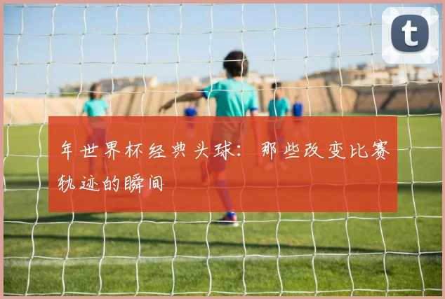 年世界杯经典头球:那些改变比赛轨迹的瞬间